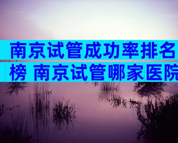 南京试管成功率排名榜 南京试管哪家医院成功率高